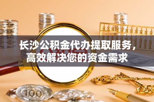 泰山长沙公积金代办提取服务，高效解决您的资金需求