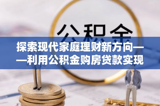 泰山探索现代家庭理财新方向——利用公积金购房贷款实现安居梦想