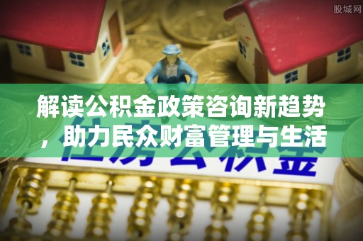 泰山解读公积金政策咨询新趋势，助力民众财富管理与生活规划