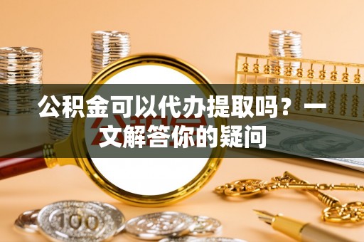 泰山公积金可以代办提取吗？一文解答你的疑问