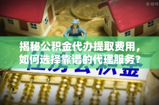 泰山揭秘公积金代办提取费用，如何选择靠谱的代理服务？