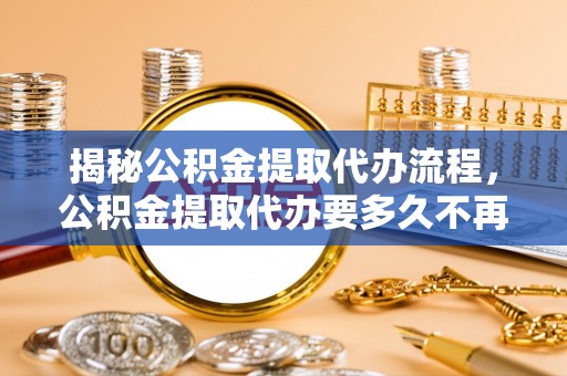 泰山揭秘公积金提取代办流程，公积金提取代办要多久不再迷茫