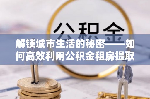 泰山解锁城市生活的秘密——如何高效利用公积金租房提取政策优化居住体验
