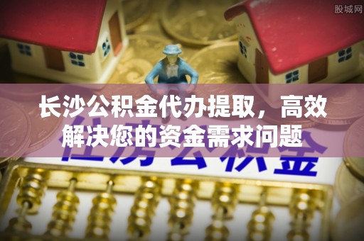泰山长沙公积金代办提取，高效解决您的资金需求问题
