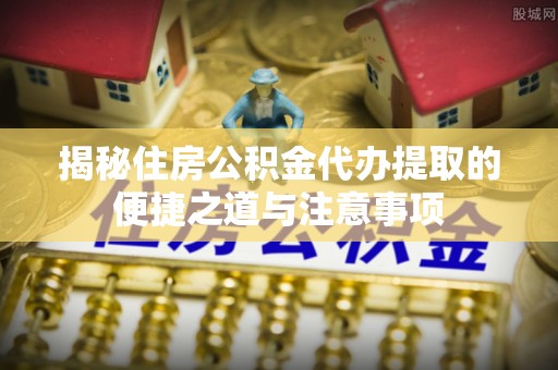 泰山揭秘住房公积金代办提取的便捷之道与注意事项