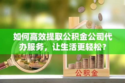 泰山如何高效提取公积金公司代办服务，让生活更轻松？