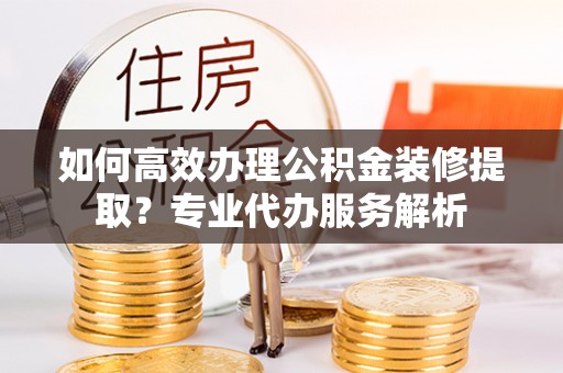 泰山如何高效办理公积金装修提取？专业代办服务解析