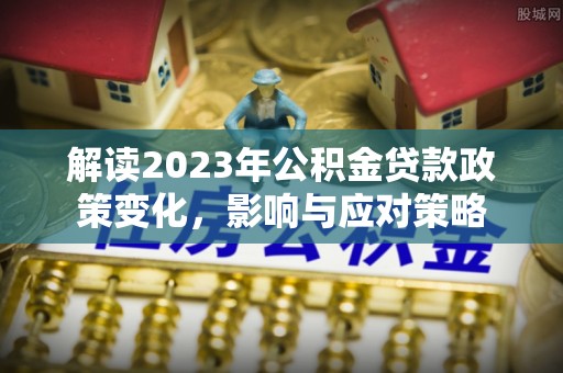 泰山解读2023年公积金贷款政策变化，影响与应对策略