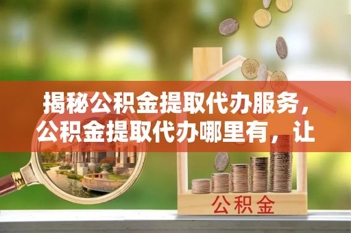 泰山揭秘公积金提取代办服务，公积金提取代办哪里有，让你省时省心的解决方案