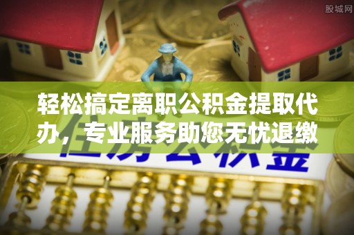 泰山轻松搞定离职公积金提取代办，专业服务助您无忧退缴