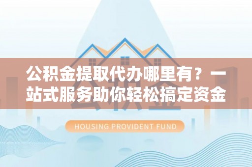 泰山公积金提取代办哪里有？一站式服务助你轻松搞定资金难题
