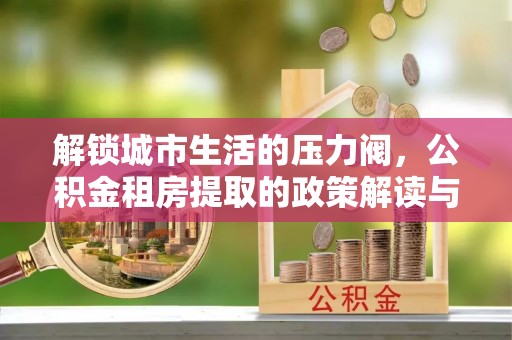 泰山解锁城市生活的压力阀，公积金租房提取的政策解读与实践指南