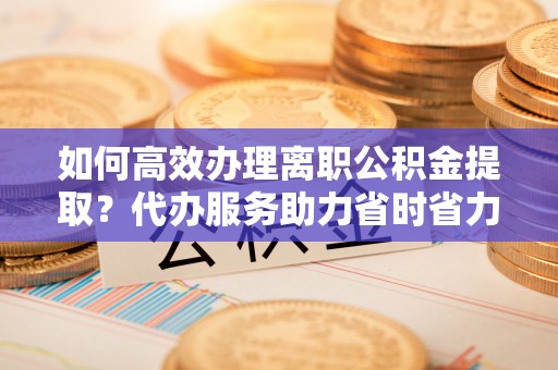 泰山如何高效办理离职公积金提取？代办服务助力省时省力