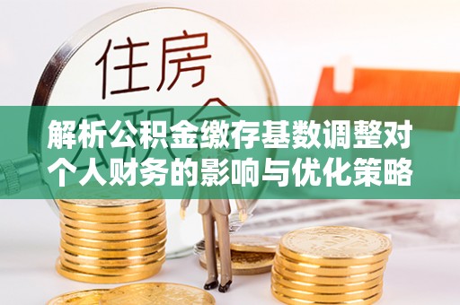 泰山解析公积金缴存基数调整对个人财务的影响与优化策略