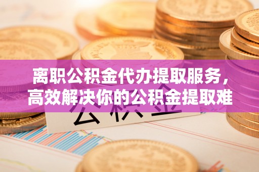 泰山离职公积金代办提取服务，高效解决你的公积金提取难题