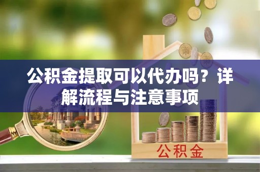 泰山公积金提取可以代办吗？详解流程与注意事项