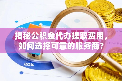 泰山揭秘公积金代办提取费用，如何选择可靠的服务商？