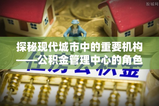 泰山探秘现代城市中的重要机构——公积金管理中心的角色与使命