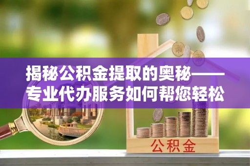 泰山揭秘公积金提取的奥秘——专业代办服务如何帮您轻松搞定