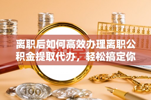 泰山离职后如何高效办理离职公积金提取代办，轻松搞定你的公积金