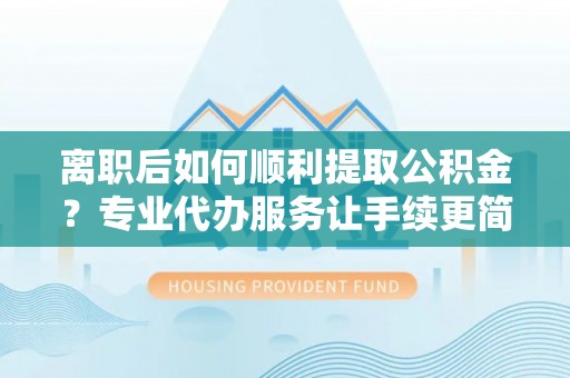 泰山离职后如何顺利提取公积金？专业代办服务让手续更简单
