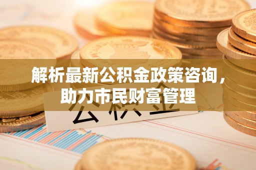 泰山解析最新公积金政策咨询，助力市民财富管理