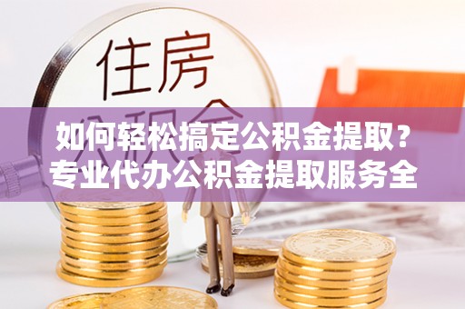 泰山如何轻松搞定公积金提取？专业代办公积金提取服务全解析