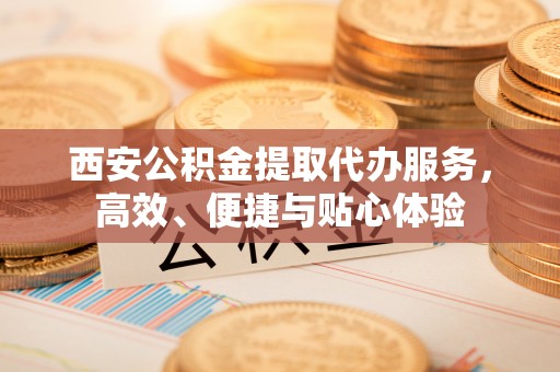 泰山西安公积金提取代办服务，高效、便捷与贴心体验