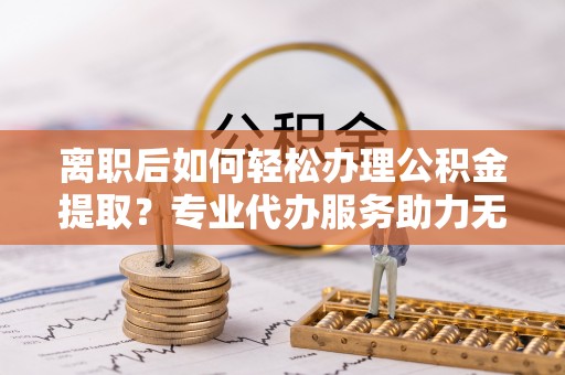 泰山离职后如何轻松办理公积金提取？专业代办服务助力无忧