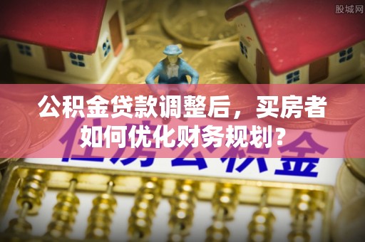 泰山公积金贷款调整后，买房者如何优化财务规划？