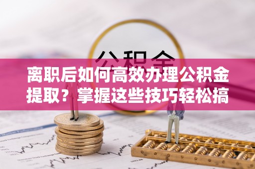 泰山离职后如何高效办理公积金提取？掌握这些技巧轻松搞定