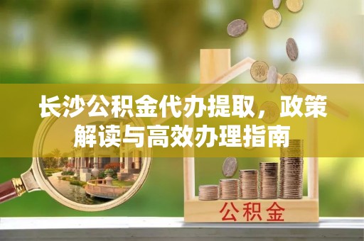 泰山长沙公积金代办提取，政策解读与高效办理指南