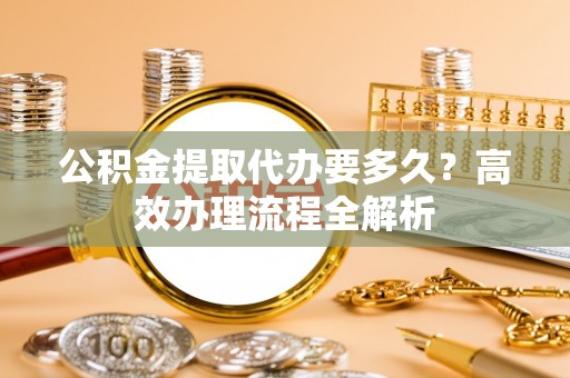泰山公积金提取代办要多久？高效办理流程全解析