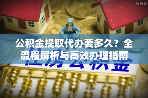 泰山公积金提取代办要多久？全流程解析与高效办理指南