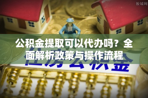 泰山公积金提取可以代办吗？全面解析政策与操作流程