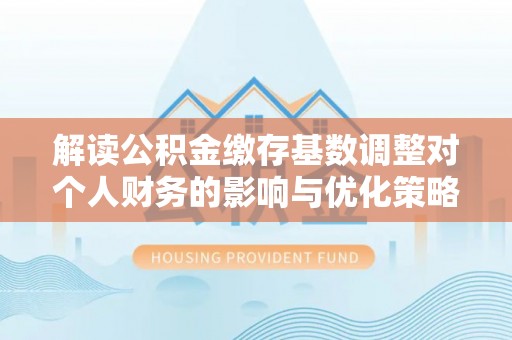 泰山解读公积金缴存基数调整对个人财务的影响与优化策略