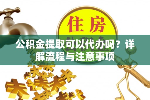 泰山公积金提取可以代办吗？详解流程与注意事项