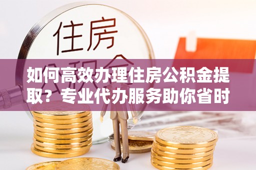 泰山如何高效办理住房公积金提取？专业代办服务助你省时省力