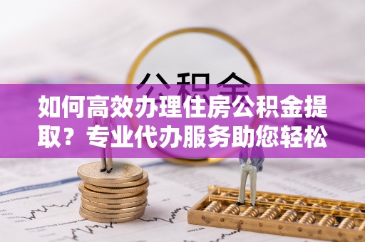 泰山如何高效办理住房公积金提取？专业代办服务助您轻松搞定