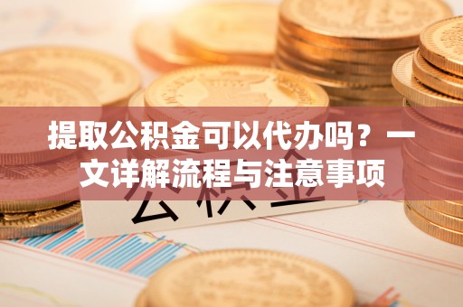 泰山提取公积金可以代办吗？一文详解流程与注意事项