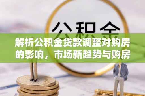 泰山解析公积金贷款调整对购房的影响，市场新趋势与购房者策略