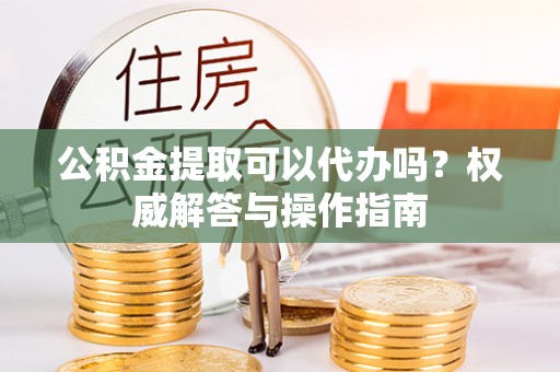 泰山公积金提取可以代办吗？权威解答与操作指南