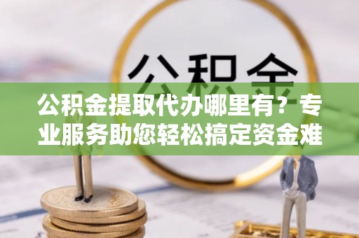 泰山公积金提取代办哪里有？专业服务助您轻松搞定资金难题