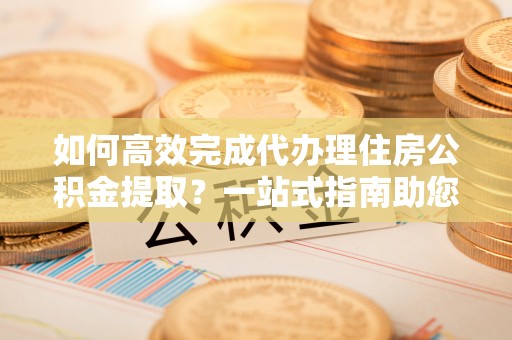 泰山如何高效完成代办理住房公积金提取？一站式指南助您轻松搞定