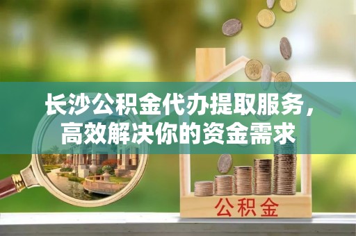 泰山长沙公积金代办提取服务，高效解决你的资金需求