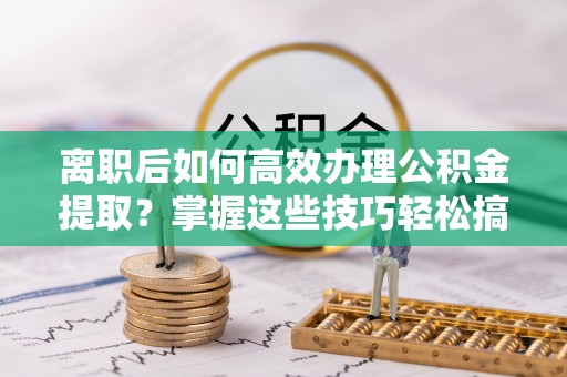 泰山离职后如何高效办理公积金提取？掌握这些技巧轻松搞定