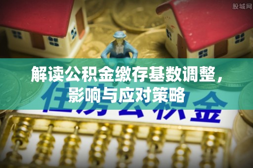 泰山解读公积金缴存基数调整，影响与应对策略