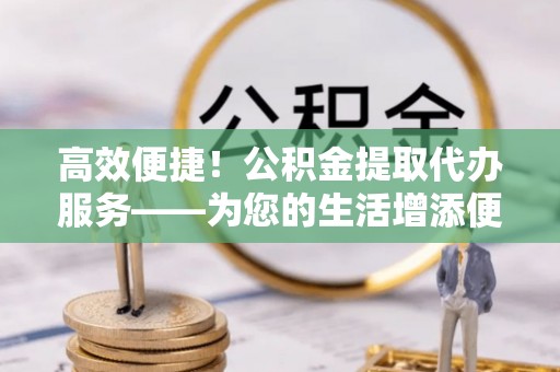 泰山高效便捷！公积金提取代办服务——为您的生活增添便利