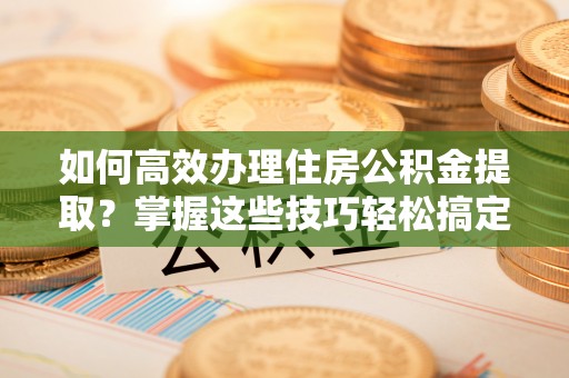 泰山如何高效办理住房公积金提取？掌握这些技巧轻松搞定
