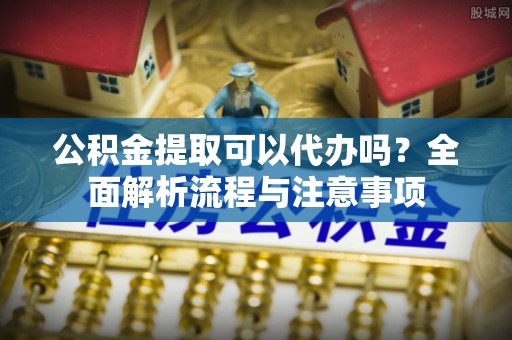 泰山公积金提取可以代办吗？全面解析流程与注意事项